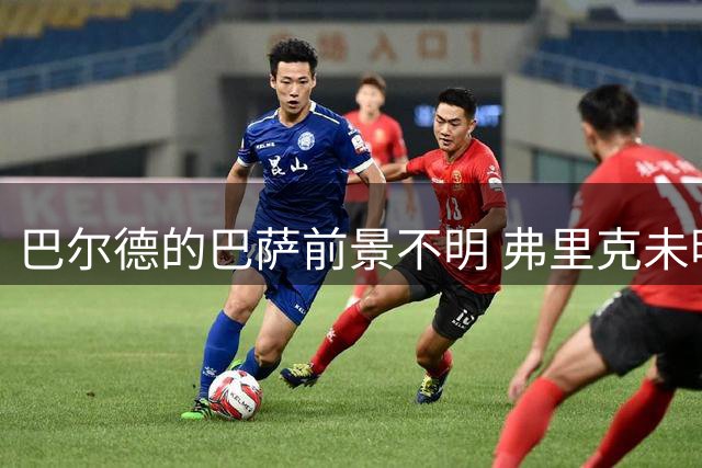 巴尔德的巴萨前景不明 弗里克未明确其位置引发担忧